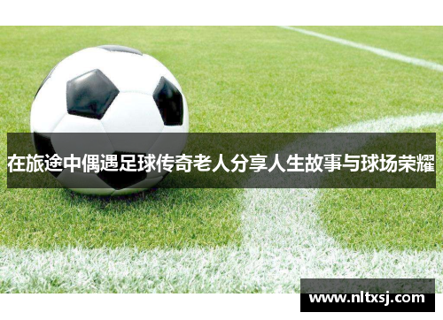 在旅途中偶遇足球传奇老人分享人生故事与球场荣耀