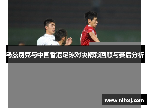 乌兹别克与中国香港足球对决精彩回顾与赛后分析